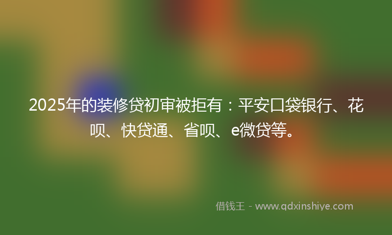 2025年的装修贷初审被拒有：平安口袋银行、花呗、快贷通、省呗、e微贷等。