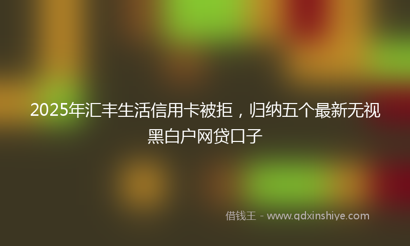 2025年汇丰生活信用卡被拒，归纳五个最新无视黑白户网贷口子