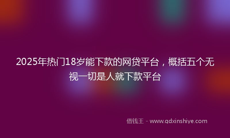 2025年热门18岁能下款的网贷平台，概括五个无视一切是人就下款平台