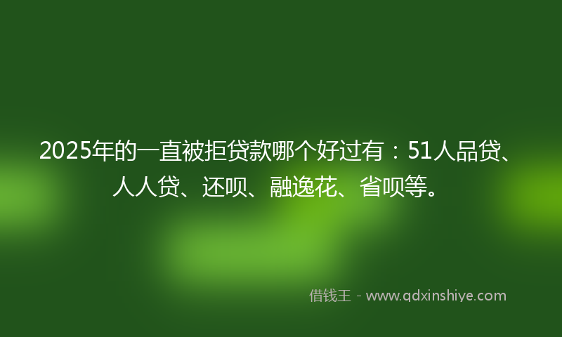 2025年的一直被拒贷款哪个好过有：51人品贷、人人贷、还呗、融逸花、省呗等。