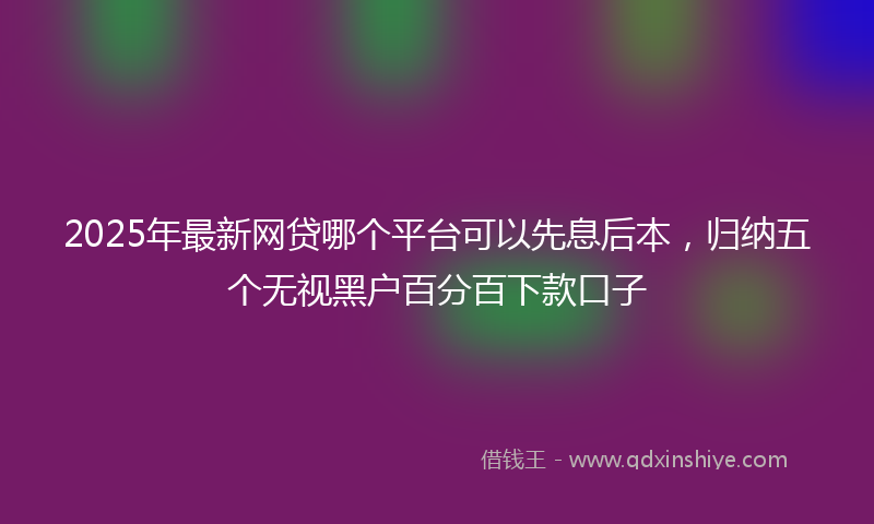 2025年最新网贷哪个平台可以先息后本，归纳五个无视黑户百分百下款口子
