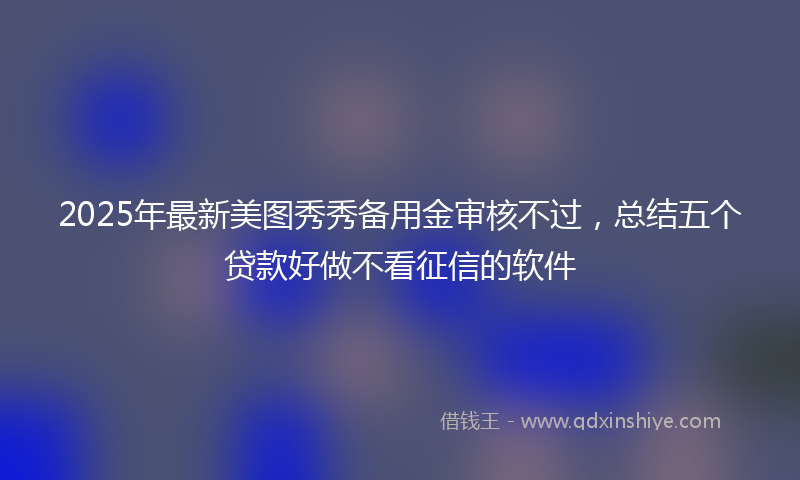 2025年最新美图秀秀备用金审核不过，总结五个贷款好做不看征信的软件