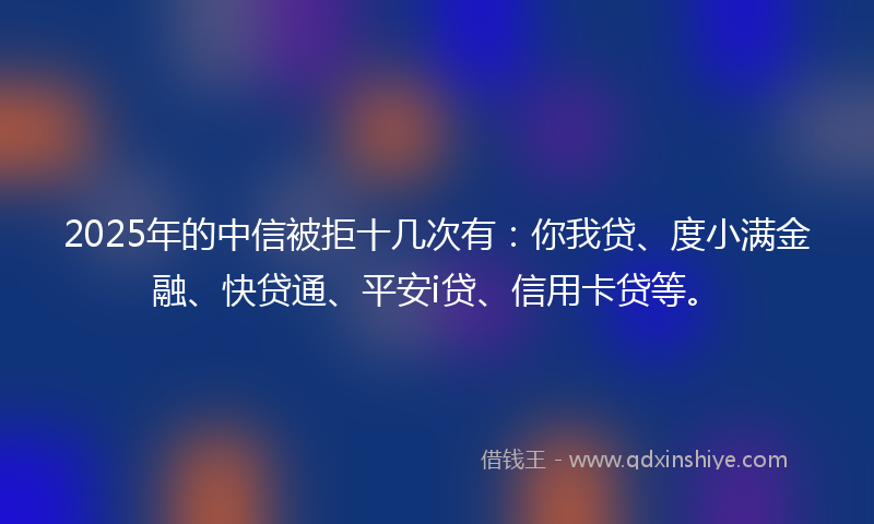 2025年的中信被拒十几次有：你我贷、度小满金融、快贷通、平安i贷、信用卡贷等。