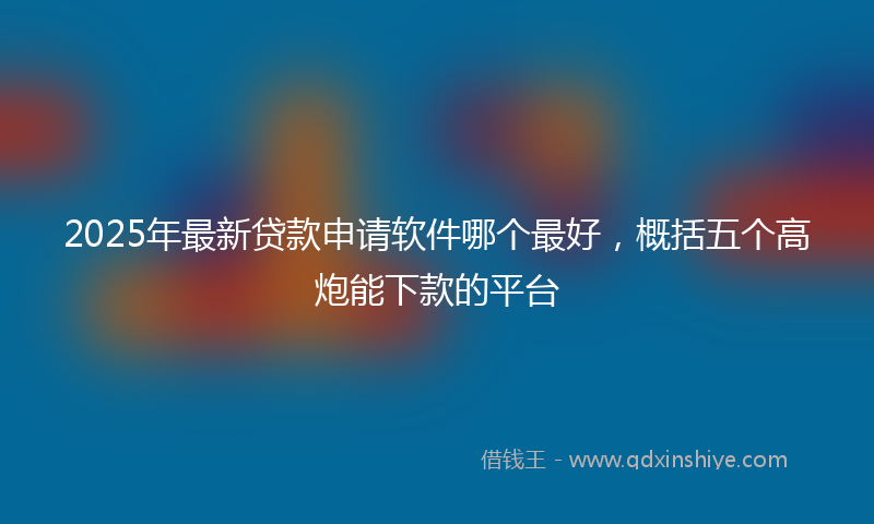 2025年最新贷款申请软件哪个最好，概括五个高炮能下款的平台