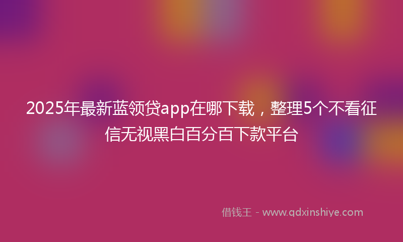 2025年最新蓝领贷app在哪下载，整理5个不看征信无视黑白百分百下款平台