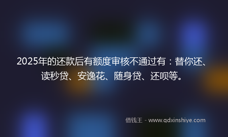 2025年的还款后有额度审核不通过有：替你还、读秒贷、安逸花、随身贷、还呗等。