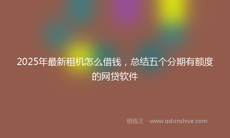 2025年最新租机怎么借钱，总结五个分期有额度的网贷软件