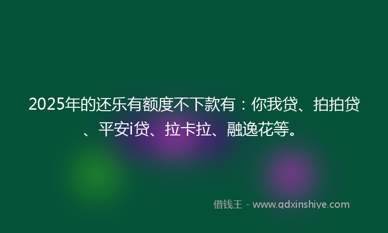 2025年的还乐有额度不下款有：你我贷、拍拍贷、平安i贷、拉卡拉、融逸花等。
