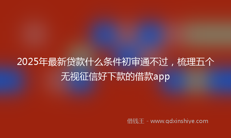 2025年最新贷款什么条件初审通不过，梳理五个无视征信好下款的借款app