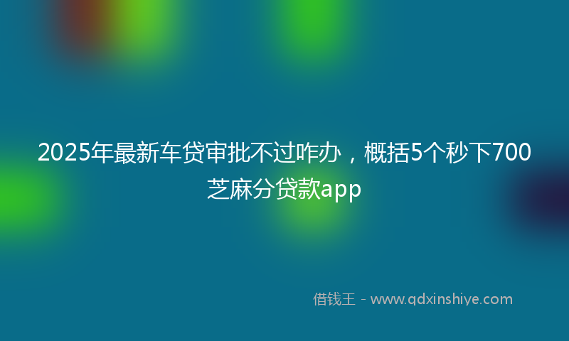 2025年最新车贷审批不过咋办，概括5个秒下700芝麻分贷款app