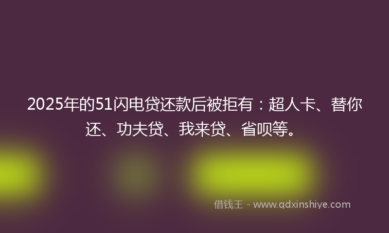2025年的51闪电贷还款后被拒有：超人卡、替你还、功夫贷、我来贷、省呗等。