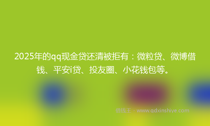 2025年的qq现金贷还清被拒有：微粒贷、微博借钱、平安i贷、投友圈、小花钱包等。