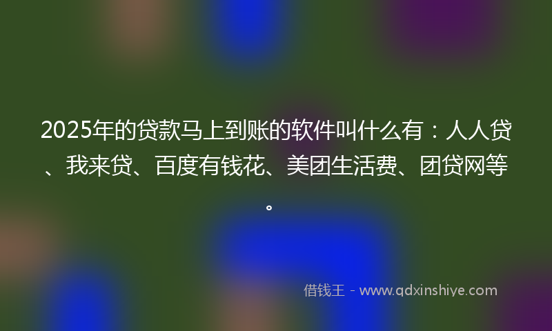2025年的贷款马上到账的软件叫什么有：人人贷、我来贷、百度有钱花、美团生活费、团贷网等。