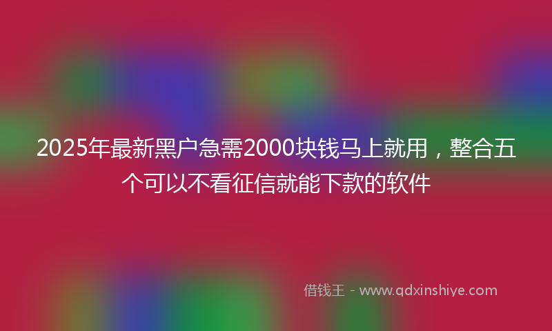 2025年最新黑户急需2000块钱马上就用，整合五个可以不看征信就能下款的软件