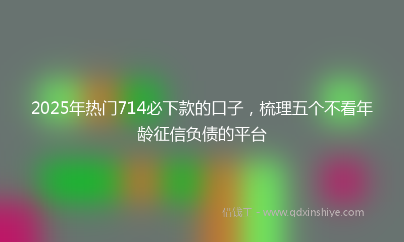 2025年热门714必下款的口子，梳理五个不看年龄征信负债的平台