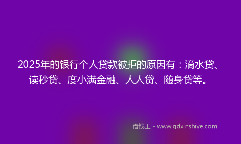 2025年的银行个人贷款被拒的原因有：滴水贷、读秒贷、度小满金融、人人贷、随身贷等。