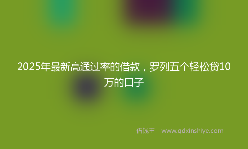 2025年最新高通过率的借款，罗列五个轻松贷10万的口子