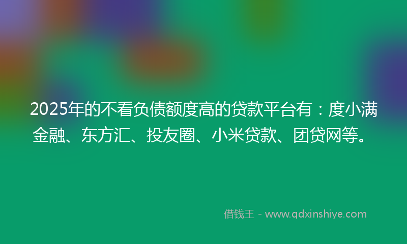 2025年的不看负债额度高的贷款平台有：度小满金融、东方汇、投友圈、小米贷款、团贷网等。