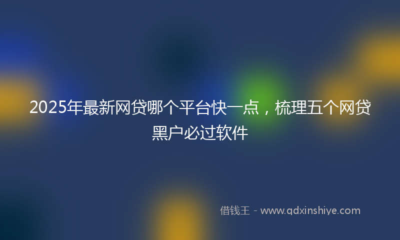 2025年最新网贷哪个平台快一点，梳理五个网贷黑户必过软件