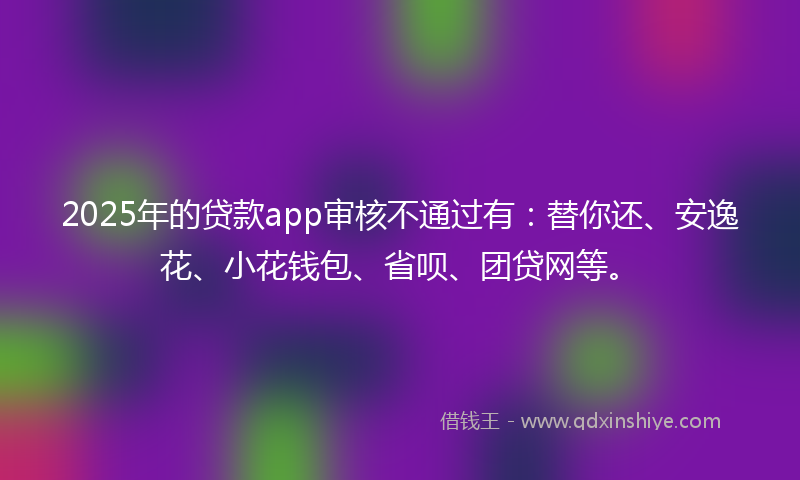 2025年的贷款app审核不通过有：替你还、安逸花、小花钱包、省呗、团贷网等。