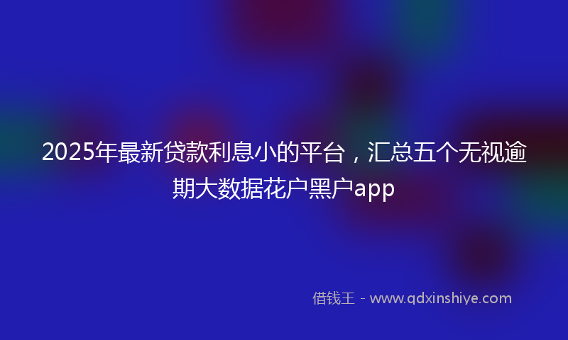 2025年最新贷款利息小的平台，汇总五个无视逾期大数据花户黑户app