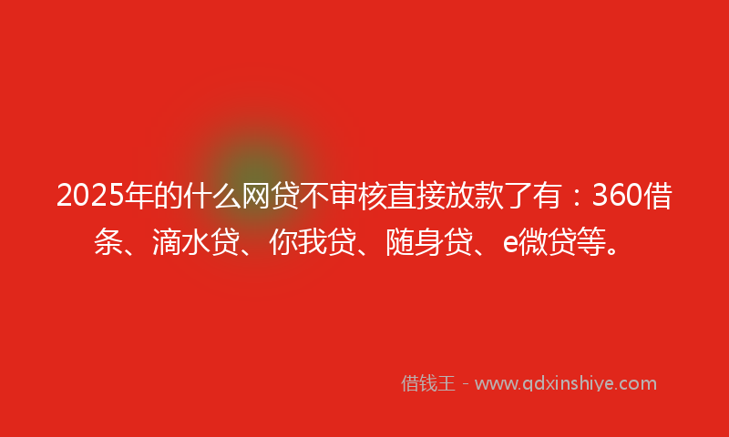 2025年的什么网贷不审核直接放款了有：360借条、滴水贷、你我贷、随身贷、e微贷等。