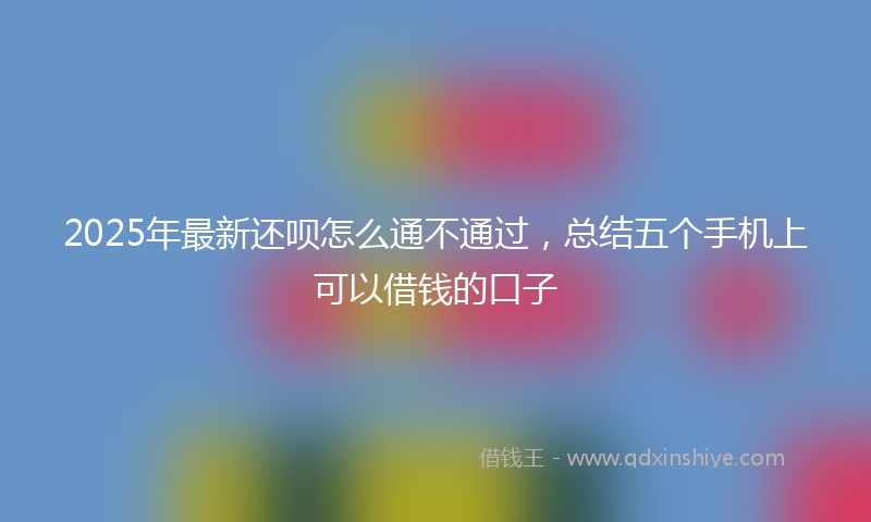 2025年最新还呗怎么通不通过，总结五个手机上可以借钱的口子