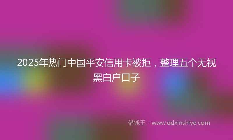 2025年热门中国平安信用卡被拒，整理五个无视黑白户口子