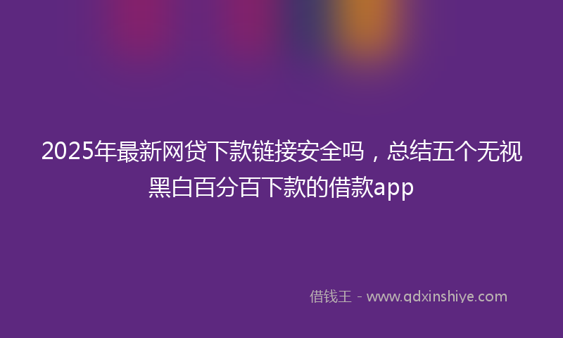 2025年最新网贷下款链接安全吗，总结五个无视黑白百分百下款的借款app