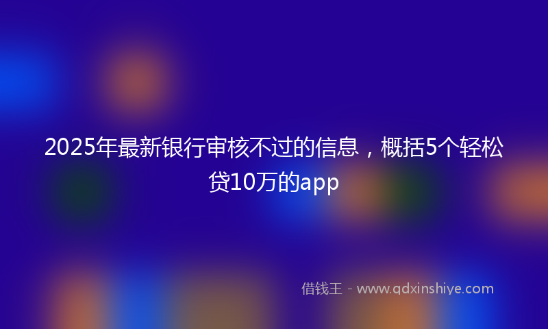 2025年最新银行审核不过的信息，概括5个轻松贷10万的app