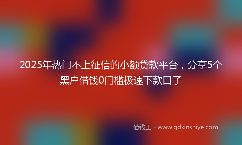 2025年热门不上征信的小额贷款平台，分享5个黑户借钱0门槛极速下款口子