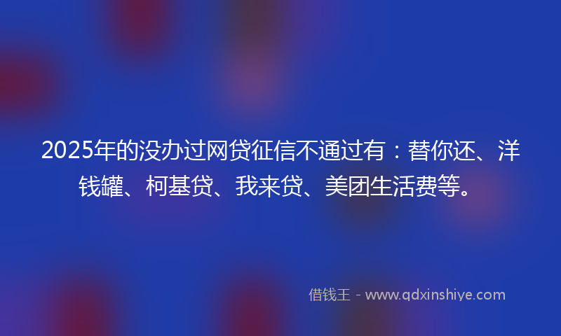 2025年的没办过网贷征信不通过有：替你还、洋钱罐、柯基贷、我来贷、美团生活费等。