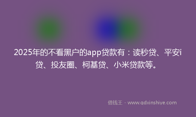 2025年的不看黑户的app贷款有：读秒贷、平安i贷、投友圈、柯基贷、小米贷款等。