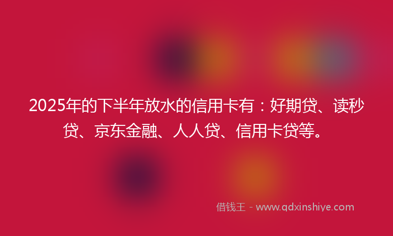2025年的下半年放水的信用卡有：好期贷、读秒贷、京东金融、人人贷、信用卡贷等。
