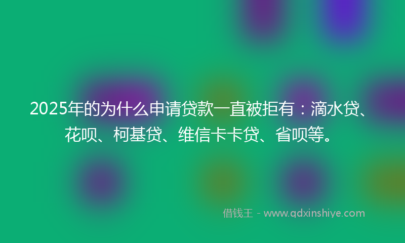 2025年的为什么申请贷款一直被拒有：滴水贷、花呗、柯基贷、维信卡卡贷、省呗等。