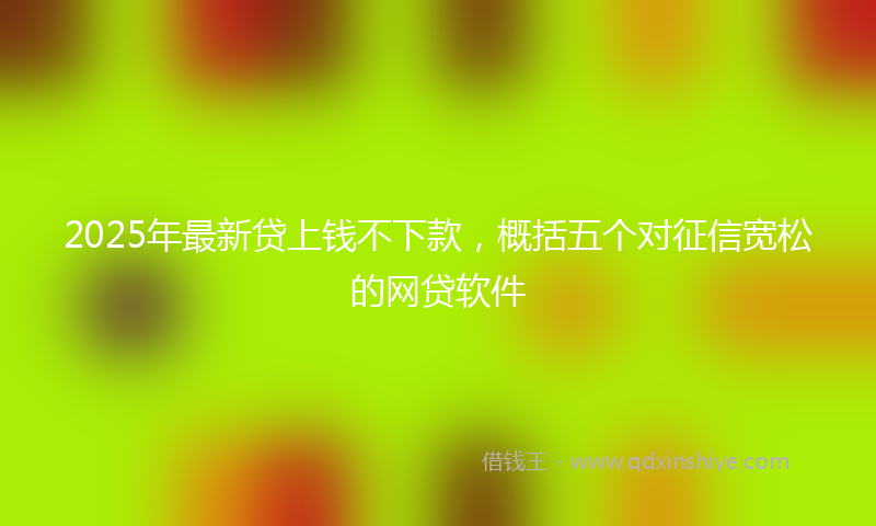 2025年最新贷上钱不下款，概括五个对征信宽松的网贷软件