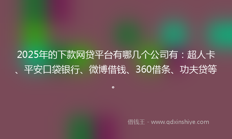 2025年的下款网贷平台有哪几个公司有：超人卡、平安口袋银行、微博借钱、360借条、功夫贷等。