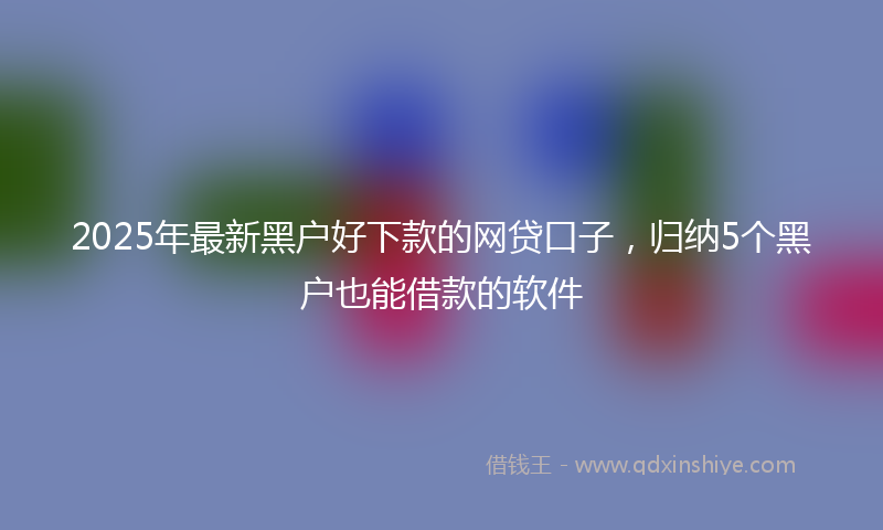 2025年最新黑户好下款的网贷口子，归纳5个黑户也能借款的软件