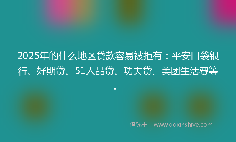 2025年的什么地区贷款容易被拒有：平安口袋银行、好期贷、51人品贷、功夫贷、美团生活费等。
