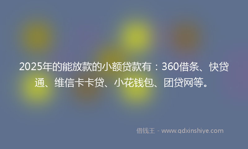 2025年的能放款的小额贷款有：360借条、快贷通、维信卡卡贷、小花钱包、团贷网等。