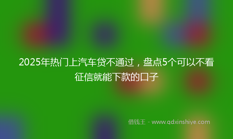 2025年热门上汽车贷不通过，盘点5个可以不看征信就能下款的口子