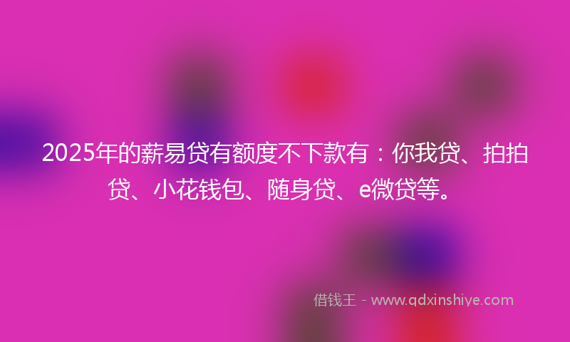 2025年的薪易贷有额度不下款有：你我贷、拍拍贷、小花钱包、随身贷、e微贷等。