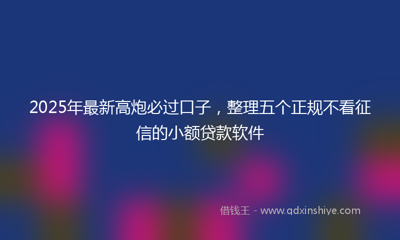 2025年最新高炮必过口子，整理五个正规不看征信的小额贷款软件