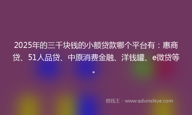 2025年的三千块钱的小额贷款哪个平台有：惠商贷、51人品贷、中原消费金融、洋钱罐、e微贷等。