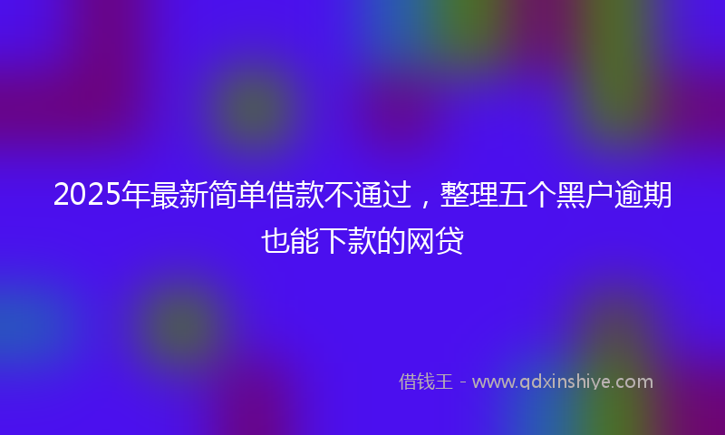 2025年最新简单借款不通过，整理五个黑户逾期也能下款的网贷