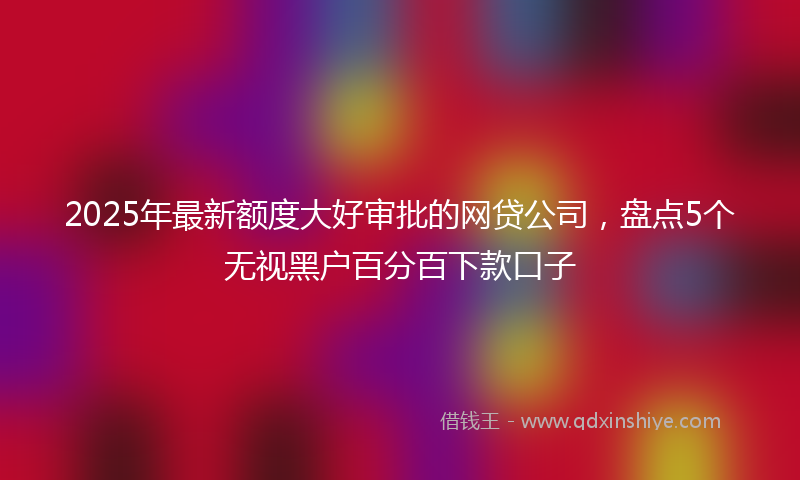 2025年最新额度大好审批的网贷公司，盘点5个无视黑户百分百下款口子