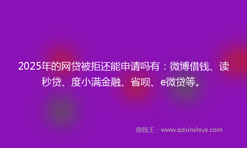 2025年的网贷被拒还能申请吗有：微博借钱、读秒贷、度小满金融、省呗、e微贷等。