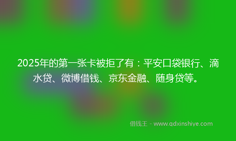 2025年的第一张卡被拒了有：平安口袋银行、滴水贷、微博借钱、京东金融、随身贷等。