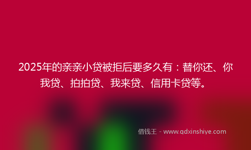 2025年的亲亲小贷被拒后要多久有：替你还、你我贷、拍拍贷、我来贷、信用卡贷等。