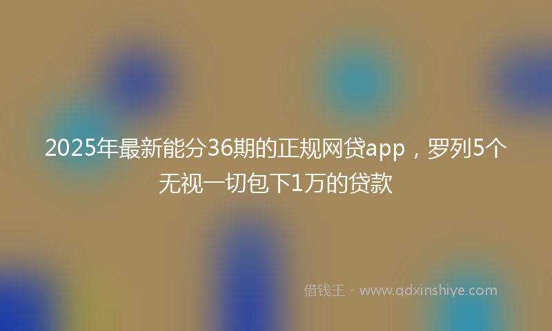 2025年最新能分36期的正规网贷app，罗列5个无视一切包下1万的贷款